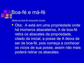 Boa-fé e má-fé
(Note-se boa-fé enquanto durar)
 Obs: A está em uma propriedade onde
há inúmeros abacateiros, A de boa-fé
retira os abacates da propriedade,
citado da inicial, a posse de A deixa de
ser de boa-fé, pois começa a conhecer
os vícios de sua posse, assim não mais
poderá retirar os abacates.
 