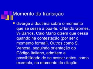 Momento da transição
 diverge a doutrina sobre o momento
que se cessa a boa-fé. Orlando Gomes,
W.Barros, Caio Mario dizem que cessa
quando há contestação (por ser o
momento formal). Outros como S.
Venosa, seguindo orientação do
Código Italiano, admitem a
possibilidade de se cessar antes, como
exemplo, no momento da citação.
 