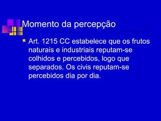 Momento da percepção
 Art. 1215 CC estabelece que os frutos
naturais e industriais reputam-se
colhidos e percebidos, logo que
separados. Os civis reputam-se
percebidos dia por dia.
 