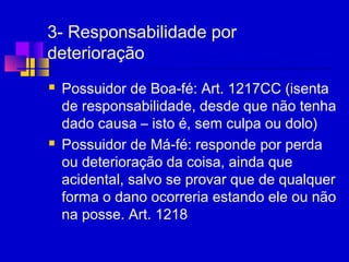3- Responsabilidade por
deterioração
 Possuidor de Boa-fé: Art. 1217CC (isenta
de responsabilidade, desde que não tenha
dado causa – isto é, sem culpa ou dolo)
 Possuidor de Má-fé: responde por perda
ou deterioração da coisa, ainda que
acidental, salvo se provar que de qualquer
forma o dano ocorreria estando ele ou não
na posse. Art. 1218
 