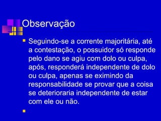 Observação
 Seguindo-se a corrente majoritária, até
a contestação, o possuidor só responde
pelo dano se agiu com dolo ou culpa,
após, responderá independente de dolo
ou culpa, apenas se eximindo da
responsabilidade se provar que a coisa
se deterioraria independente de estar
com ele ou não.

 