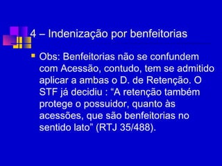 4 – Indenização por benfeitorias
 Obs: Benfeitorias não se confundem
com Acessão, contudo, tem se admitido
aplicar a ambas o D. de Retenção. O
STF já decidiu : “A retenção também
protege o possuidor, quanto às
acessões, que são benfeitorias no
sentido lato” (RTJ 35/488).
 