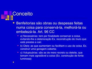Conceito
 Benfeitorias são obras ou despesas feitas
numa coisa para conservá-la, melhorá-la ou
embelezá-la. Art. 96 CC
 a) Necessárias: tem por finalidade conservar a coisa,
evitando-lhe a deterioração Ex. reconstrução do muro que
está prestes a cair.
 b) Úteis: as que aumentam ou facilitam o uso da coisa. Ex.
construir uma garagem coberta;
 c) Voluptuárias: são as de mero recreio ou deleite, que
tornam mais agradável a coisa (Ex. construção de fonte
luminosa)
  
 