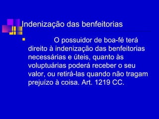 Indenização das benfeitorias
 O possuidor de boa-fé terá
direito à indenização das benfeitorias
necessárias e úteis, quanto às
voluptuárias poderá receber o seu
valor, ou retirá-las quando não tragam
prejuízo à coisa. Art. 1219 CC.
 