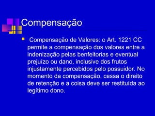 Compensação
  Compensação de Valores: o Art. 1221 CC
permite a compensação dos valores entre a
indenização pelas benfeitorias e eventual
prejuízo ou dano, inclusive dos frutos
injustamente percebidos pelo possuidor. No
momento da compensação, cessa o direito
de retenção e a coisa deve ser restituída ao
legítimo dono.
 