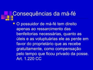 Consequências da má-fé
 O possuidor de má-fé tem direito
apenas ao ressarcimento das
benfeitorias necessárias, quanto as
úteis e as voluptuárias ele as perde em
favor do proprietário que as recebe
gratuitamente, como compensação
pelo tempo que ficou privado da posse.
Art. 1.220 CC
 