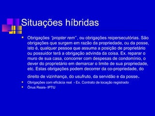 Situações híbridas
 Obrigações “propter rem” , ou obrigações reipersecutórias. São
obrigações que surgem em razão da propriedade, ou da posse,
isto é, qualquer pessoa que assuma a posição de proprietário
ou possuidor terá a obrigação advinda da coisa. Ex. reparar o
muro de sua casa, concorrer com despesas de condomínio, o
dever do proprietário em demarcar o limite de sua propriedade,
etc. Estas obrigações podem decorrer da co-propriedade, do
direito de vizinhança, do usufruto, da servidão e da posse.
 Obrigações com eficácia real - Ex. Contrato de locação registrado
 Ônus Reais- IPTU
 