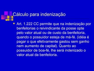 Cálculo para indenização
 Art. 1.222 CC permite que na indenização por
benfeitorias o reivindicante da posse opte
pelo valor atual ou de custo da benfeitoria,
quando o possuidor esteja de má-fé. (idéia é
pagar o que efetivamente gastou sem ganho
nem aumento de capital). Quanto ao
possuidor de boa-fé, lhe será indenizado o
valor atual da benfeitoria.
 