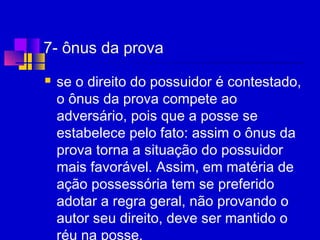 7- ônus da prova
 se o direito do possuidor é contestado,
o ônus da prova compete ao
adversário, pois que a posse se
estabelece pelo fato: assim o ônus da
prova torna a situação do possuidor
mais favorável. Assim, em matéria de
ação possessória tem se preferido
adotar a regra geral, não provando o
autor seu direito, deve ser mantido o
réu na posse.
 