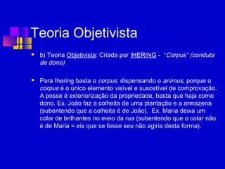Teoria Objetivista
 b) Teoria Objetivista: Criada por IHERING - “Corpus” (conduta
de dono)
 Para Ihering basta o corpus, dispensando o animus, porque o
corpus é o único elemento visível e suscetível de comprovação.
A posse é exteriorização da propriedade, basta que haja como
dono. Ex. João faz a colheita de uma plantação e a armazena
(subentendo que a colheita é de João). Ex. Maria deixa um
colar de brilhantes no meio da rua (subentendo que o colar não
é de Maria = eis que se fosse seu não agiria desta forma).
 
 
