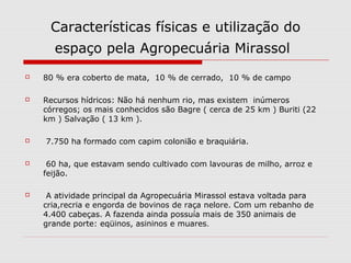 Características físicas e utilização do
      espaço pela Agropecuária Mirassol
   80 % era coberto de mata, 10 % de cerrado, 10 % de campo

   Recursos hídricos: Não há nenhum rio, mas existem inúmeros
    córregos; os mais conhecidos são Bagre ( cerca de 25 km ) Buriti (22
    km ) Salvação ( 13 km ).

   7.750 ha formado com capim colonião e braquiária.

    60 ha, que estavam sendo cultivado com lavouras de milho, arroz e
    feijão.

    A atividade principal da Agropecuária Mirassol estava voltada para
    cria,recria e engorda de bovinos de raça nelore. Com um rebanho de
    4.400 cabeças. A fazenda ainda possuía mais de 350 animais de
    grande porte: eqüinos, asininos e muares.
 