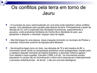 Os conflitos pela terra em torno de
                    Jauru

   - O município de Jauru está localizado em uma área onde eclodiram vários conflitos
    sociais, com destaques para aqueles pela disputa da terra. Principalmente a partir da
    década de 70, com a expansão das atividades econômicas, especialmente a
    pecuária, vindo produtores familiares do Centro-Sul e Nordeste do país, que
    passariam a disputar o chamado “espaço vazio da região.

   - São Domingos foi uma dessas áreas (naquele momento no município de Pontes e
    Lacerda), ficava bem próximo da Agropecuária Mirassol.

   - Na Amazônia legal como um todo, nas décadas de 70 e até meados de 80, o
    movimento social, tendo os camponeses posseiros como protagonistas, traziam para
    o cotidiano daquele momento da história brasileira, a discutida “reforma agrária.”
    Com relação a essa questão, Carvalho (1989, p.4) diz: “os movimentos sociais
    populares no campo não só reivindicavam a terra como executavam molecularmente
    o processo redistributivista de terras”. ( não era uma luta ideológica )
 