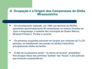 A  Ocupação e a Origem dos Camponeses da Gleba 
                 Mirassolzinho


   - Em levantamento realizado, em 1984, por técnicos do INCRA,
    apontaram aproximadamente 80 camponeses na maioria oriundas de
    Jauru e Araputanga, o restante dos municípios de Quatro Marcos,
    Mirassol d’Oeste e Pontes e Lacerda.

   - Os primeiros ocupantes entravam em grupos que variavam de 3 a 20
    pessoas; só trabalhavam nas posses os adultos masculinos,
    principalmente chefes de família.

   - O fato de os posseiros serem “ os donos do terreno”, possibilitou-
    lhes escapar ilesos das primeiras “batidas” dos “fiscais” e dos policiais
    que tentavam surpreendê-los.
 