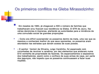 Os primeiros conflitos na Gleba Mirassolzinho:


      Em meados de 1983, já chegavam a 500 o número de famílias que
     trabalhavam e/ou fixavam sua residência na Gleba. O STR de Jauru, fez
     várias denúncias à imprensa, alertando as autoridades para a iminência de
     uma convulsão social de grandes proporções

     - Como era difícil surpreender os posseiros dentro da mata, uma vez que os
     mesmos a conheciam melhor do que seus oponentes, os posseiros eram
     abordados nas estradas que davam acesso às suas posses.

    - O senhor  Ventoir de Oliveira, vulgo Vandinho, foi espancado com
     coronhadas de revolver e carabina, por dez elementos que andavam numa
     D10 vermelha de propriedade da fazenda. Os espancamentos e seqüestros
     dos trabalhadores, assim como o confisco de suas armas de caça, por parte
     dos jagunços, não impediu que os posseiros continuassem a fazer suas
     roçadas.
 