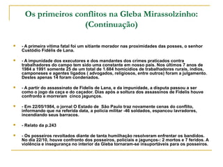 Os primeiros conflitos na Gleba Mirassolzinho:
                    (Continuação)

   - A primeira vítima fatal foi um sitiante morador nas proximidades das posses, o senhor 
    Custódio Fidélis de Lana.

   - A impunidade dos executores e dos mandantes dos crimes praticados contra 
    trabalhadores do campo tem sido uma constante em nosso país. Nos últimos 7 anos de 
    1984 a 1991 somente 25 de um total de 1.684 homicídios de trabalhadores rurais, índios, 
    camponeses e agentes ligados ( advogados, religiosos, entre outros) foram a julgamento. 
    Destes apenas 14 foram condenados. 

   - A partir do assassinato de Fidelis de Lana, e da impunidade, a disputa passou a ser 
    como o jogo da caça e do caçador. Dias após a soltura dos assassinos de Fidelis houve 
    confronto e morreram  cinco jagunços.

   - Em 22/05/1984, o jornal O Estado de  São Paulo traz novamente cenas do conflito, 
    informando que na referida data, a polícia militar -46 soldados, espancou lavradores, 
    incendiando seus barracos.

   - Relato da p.243

   - Os posseiros revoltados diante de tanta humilhação resolveram enfrentar os bandidos. 
    No dia 22/10, houve confronto dos posseiros, policiais e jagunços-: 2 mortos e 7 feridos. A 
    violência e insegurança no interior da Gleba tornaram-se insuportáveis para os posseiros.
 
 