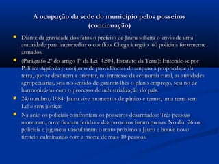 A ocupação da sede do município pelos posseiros
                         (continuação)
   Diante da gravidade dos fatos o prefeito de Jauru solicita o envio de uma
    autoridade para intermediar o conflito. Chega à região 60 policiais fortemente
    armados.
   (Parágrafo 2º do artigo 1º da Lei 4.504, Estatuto da Terra): Entende-se por
    Política Agrícola o conjunto de providências de amparo à propriedade da
    terra, que se destinem a orientar, no interesse da economia rural, as atividades
    agropecuárias, seja no sentido de garantir-lhes o pleno emprego, seja no de
    harmonizá-las com o processo de industrialização do país.
   24/outubro/1984: Jauru vive momentos de pânico e terror, uma terra sem
    Lei e sem justiça:
   Na ação os policiais confrontam os posseiros desarmados: Três pessoas
    morreram, nove ficaram feridas e dez posseiros foram presos. No dia 26 os
    policiais e jagunços vasculharam o mato próximo a Jauru e houve novo
    tiroteio culminando com a morte de mais 10 pessoas.
 