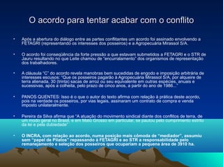 O acordo para tentar acabar com o conflito

•   Após a abertura do diálogo entre as partes conflitantes um acordo foi assinado envolvendo a
    FETAGRI (representando os interesses dos posseiros) e a Agropecuária Mirassol S/A.

•   O acordo foi conseqüência da forte pressão a que estavam submetidos a FETAGRI e o STR de
    Jauru resultando no que Leite chamou de “encurralamento” dos organismos de representação
    dos trabalhadores.

•   A cláusula “C” do acordo revela manobras bem sucedidas de engodo e imposição arbitrária de
    interesses escusos: “Que os posseiros pagarão à Agropecuária Mirassol S/A, por alqueire de
    terra alienada, 30 (trinta) sacas de arroz ou seu equivalente em outras espécies, anuais e
    sucessivas, após a colheita, pelo prazo de cinco anos, a partir do ano de 1986...”

•   PANOS QUENTES: Isso é o que o autor do texto afirma com relação à prática deste acordo,
    pois na verdade os posseiros, por vias legais, assinaram um contrato de compra e venda
    imposto unilateralmente.

•   Pereira da Silva afirma que “A atuação do movimento sindical diante dos conflitos de terra, de
    um modo geral no Brasil, e em Mato Grosso em particular, se pautou pelo cumprimento estrito
    da lei e pela dubiedade”

•   O INCRA, com relação ao acordo, numa posição mais cômoda de “mediador”, assumiu 
    sem “papel de Pilatos” repassando à FETAGRI e ao STR a responsabilidade pelo 
    remanejamento e seleção dos posseiros que ocupariam a pequena área de 3910 ha.
 