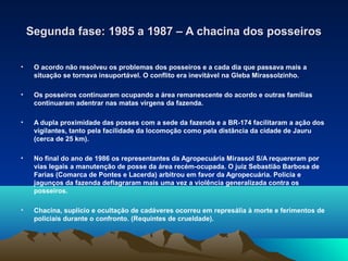 Segunda fase: 1985 a 1987 – A chacina dos posseiros

•    O acordo não resolveu os problemas dos posseiros e a cada dia que passava mais a
     situação se tornava insuportável. O conflito era inevitável na Gleba Mirassolzinho.

•    Os posseiros continuaram ocupando a área remanescente do acordo e outras famílias
     continuaram adentrar nas matas virgens da fazenda.

•    A dupla proximidade das posses com a sede da fazenda e a BR-174 facilitaram a ação dos
     vigilantes, tanto pela facilidade da locomoção como pela distância da cidade de Jauru
     (cerca de 25 km).

•    No final do ano de 1986 os representantes da Agropecuária Mirassol S/A requereram por
     vias legais a manutenção de posse da área recém-ocupada. O juiz Sebastião Barbosa de
     Farias (Comarca de Pontes e Lacerda) arbitrou em favor da Agropecuária. Polícia e
     jagunços da fazenda deflagraram mais uma vez a violência generalizada contra os
     posseiros.

•    Chacina, suplicio e ocultação de cadáveres ocorreu em represália à morte e ferimentos de
     policiais durante o confronto. (Requintes de crueldade).
 