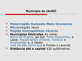 Município de JAURÚ



   Mesorregião Sudoeste Mato-Grossense
   Microrregião Jaurú
   Região metropolitana Cáceres
   Municípios limítrofes Ao norte:
    Barra do Bugres, ao Sul: Porto Esperidião, a
    Leste: Figueirópolis d'Oeste, Indiavaí e
    Araputanga e, a Oeste:
    Vale de São Domingos e Pontes e Lacerda
   Distância até a capital 420 quilômetros
 