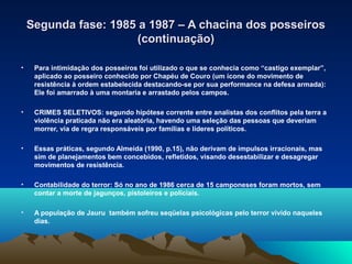Segunda fase: 1985 a 1987 – A chacina dos posseiros
                       (continuação)

•    Para intimidação dos posseiros foi utilizado o que se conhecia como “castigo exemplar”,
     aplicado ao posseiro conhecido por Chapéu de Couro (um ícone do movimento de
     resistência à ordem estabelecida destacando-se por sua performance na defesa armada):
     Ele foi amarrado à uma montaria e arrastado pelos campos.

•    CRIMES SELETIVOS: segundo hipótese corrente entre analistas dos conflitos pela terra a
     violência praticada não era aleatória, havendo uma seleção das pessoas que deveriam
     morrer, via de regra responsáveis por famílias e líderes políticos.

•    Essas práticas, segundo Almeida (1990, p.15), não derivam de impulsos irracionais, mas
     sim de planejamentos bem concebidos, refletidos, visando desestabilizar e desagregar
     movimentos de resistência.

•    Contabilidade do terror: Só no ano de 1986 cerca de 15 camponeses foram mortos, sem
     contar a morte de jagunços, pistoleiros e policiais.

•    A população de Jauru também sofreu seqüelas psicológicas pelo terror vivido naqueles
     dias.
 