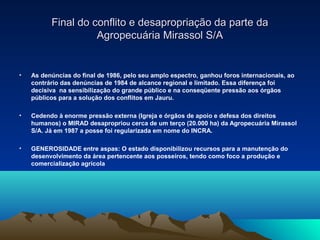Final do conflito e desapropriação da parte da
                    Agropecuária Mirassol S/A


•   As denúncias do final de 1986, pelo seu amplo espectro, ganhou foros internacionais, ao
    contrário das denúncias de 1984 de alcance regional e limitado. Essa diferença foi
    decisiva na sensibilização do grande público e na conseqüente pressão aos órgãos
    públicos para a solução dos conflitos em Jauru.

•   Cedendo à enorme pressão externa (Igreja e órgãos de apoio e defesa dos direitos
    humanos) o MIRAD desapropriou cerca de um terço (20.000 ha) da Agropecuária Mirassol
    S/A. Já em 1987 a posse foi regularizada em nome do INCRA.

•   GENEROSIDADE entre aspas: O estado disponibilizou recursos para a manutenção do
    desenvolvimento da área pertencente aos posseiros, tendo como foco a produção e
    comercialização agrícola
 