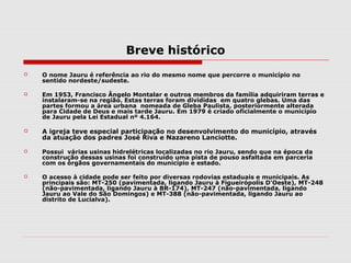 Breve histórico
   O nome Jauru é referência ao rio do mesmo nome que percorre o município no
    sentido nordeste/sudeste.

   Em 1953, Francisco Ângelo Montalar e outros membros da família adquiriram terras e
    instalaram-se na região. Estas terras foram divididas em quatro glebas. Uma das
    partes formou a área urbana nomeada de Gleba Paulista, posteriormente alterada
    para Cidade de Deus e mais tarde Jauru. Em 1979 é criado oficialmente o município
    de Jauru pela Lei Estadual nº 4.164.

   A igreja teve especial participação no desenvolvimento do município, através
    da atuação dos padres José Riva e Nazareno Lanciotte.

   Possui várias usinas hidrelétricas localizadas no rio Jauru, sendo que na época da
    construção dessas usinas foi construído uma pista de pouso asfaltada em parceria
    com os órgãos governamentais do município e estado.

   O acesso à cidade pode ser feito por diversas rodovias estaduais e municipais. As
    principais são: MT-250 (pavimentada, ligando Jauru à Figueirópolis D'Oeste), MT-248
    (não-pavimentada, ligando Jauru à BR-174), MT-247 (não-pavimentada, ligando
    Jauru ao Vale do São Domingos) e MT-388 (não-pavimentada, ligando Jauru ao
    distrito de Lucialva).
 