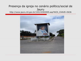Presença da igreja no cenário político/social de
                    Jauru
http://www.jauru.mt.gov.br/103/10302005.asp?ttCD_CHAVE=5636
 