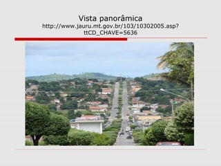 Vista panorâmica
http://www.jauru.mt.gov.br/103/10302005.asp?
              ttCD_CHAVE=5636
 