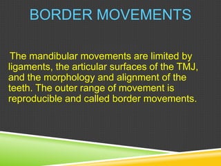 BORDER MOVEMENTS
The mandibular movements are limited by
ligaments, the articular surfaces of the TMJ,
and the morphology and alignment of the
teeth. The outer range of movement is
reproducible and called border movements.
 