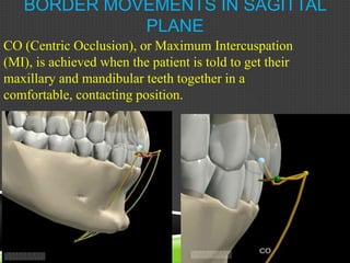 BORDER MOVEMENTS IN SAGITTAL
PLANE
CO (Centric Occlusion), or Maximum Intercuspation
(MI), is achieved when the patient is told to get their
maxillary and mandibular teeth together in a
comfortable, contacting position.
 