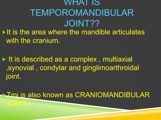 WHAT IS
TEMPOROMANDIBULAR
JOINT??
It is the area where the mandible articulates
with the cranium.
 It is described as a complex , multiaxial
,synovial , condylar and ginglimoarthroidal
joint.
Tmj is also known as CRANIOMANDIBULAR
JOINT.
 