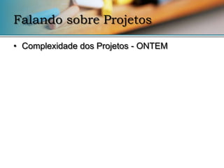 Falando sobre Projetos

• Complexidade dos Projetos - ONTEM
 