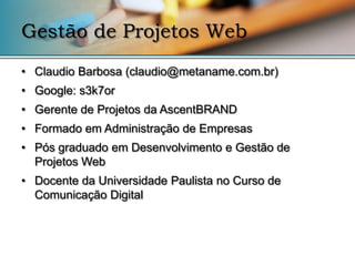 Gestão de Projetos Web
• Claudio Barbosa (claudio@metaname.com.br)
• Google: s3k7or
• Gerente de Projetos da AscentBRAND
• Formado em Administração de Empresas
• Pós graduado em Desenvolvimento e Gestão de
  Projetos Web
• Docente da Universidade Paulista no Curso de
  Comunicação Digital
 