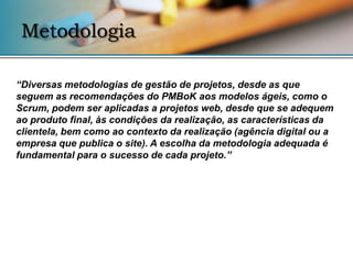 Metodologia

“Diversas metodologias de gestão de projetos, desde as que
seguem as recomendações do PMBoK aos modelos ágeis, como o
Scrum, podem ser aplicadas a projetos web, desde que se adequem
ao produto final, às condições da realização, as características da
clientela, bem como ao contexto da realização (agência digital ou a
empresa que publica o site). A escolha da metodologia adequada é
fundamental para o sucesso de cada projeto.”
 