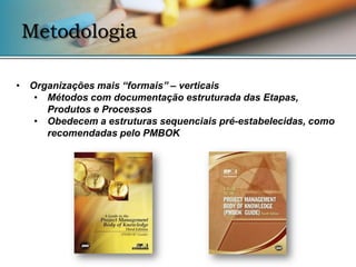 Metodologia

• Organizações mais “formais” – verticais
   • Métodos com documentação estruturada das Etapas,
     Produtos e Processos
   • Obedecem a estruturas sequenciais pré-estabelecidas, como
     recomendadas pelo PMBOK
 