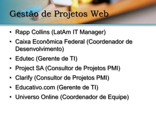 Gestão de Projetos Web

• Rapp Collins (LatAm IT Manager)
• Caixa Econômica Federal (Coordenador de
  Desenvolvimento)
• Edutec (Gerente de TI)
• Project SA (Consultor de Projetos PMI)
• Clarify (Consultor de Projetos PMI)
• Educativo.com (Gerente de TI)
• Universo Online (Coordenador de Equipe)
 