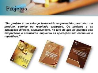 Projetos

“Um projeto é um esforço temporário empreendido para criar um
produto, serviço ou resultado exclusivo. Os projetos e as
operações diferem, principalmente, no fato de que os projetos são
temporários e exclusivos, enquanto as operações são contínuas e
repetitivas.”
 