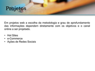 Projetos

Em projetos web a escolha da metodologia e grau de aprofundamento
das informações dependem diretamente com os objetivos e o canal
online a ser projetado.

• Hot Sites
• e-Commerce
• Ações de Redes Sociais
 