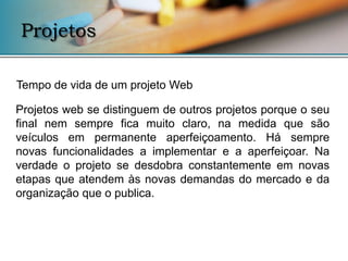 Projetos

Tempo de vida de um projeto Web

Projetos web se distinguem de outros projetos porque o seu
final nem sempre fica muito claro, na medida que são
veículos em permanente aperfeiçoamento. Há sempre
novas funcionalidades a implementar e a aperfeiçoar. Na
verdade o projeto se desdobra constantemente em novas
etapas que atendem às novas demandas do mercado e da
organização que o publica.
 