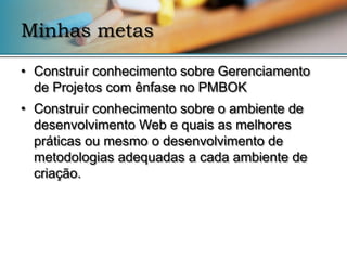 Minhas metas

• Construir conhecimento sobre Gerenciamento
  de Projetos com ênfase no PMBOK
• Construir conhecimento sobre o ambiente de
  desenvolvimento Web e quais as melhores
  práticas ou mesmo o desenvolvimento de
  metodologias adequadas a cada ambiente de
  criação.
 