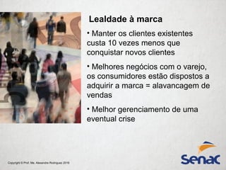 Copyright © Prof. Me. Alexandre Rodriguez 2016
Lealdade à marca
• Manter os clientes existentes
custa 10 vezes menos que
conquistar novos clientes
• Melhores negócios com o varejo,
os consumidores estão dispostos a
adquirir a marca = alavancagem de
vendas
• Melhor gerenciamento de uma
eventual crise
 