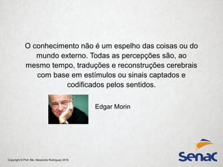 Copyright © Prof. Me. Alexandre Rodriguez 2016
O conhecimento não é um espelho das coisas ou do
mundo externo. Todas as percepções são, ao
mesmo tempo, traduções e reconstruções cerebrais
com base em estímulos ou sinais captados e
codificados pelos sentidos.
Edgar Morin
 