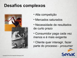 Copyright © Prof. Me. Alexandre Rodriguez 2016
• Alta competição
• Mercados saturados
• Necessidade de resultados
de curto prazo
• Consumidor paga cada vez
menos e é mais exigente
• Cliente quer interagir, fazer
parte do processo - prosumer
Desafios complexos
 