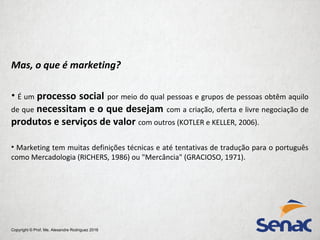 Copyright © Prof. Me. Alexandre Rodriguez 2016
Mas, o que é marketing?
• É um processo social por meio do qual pessoas e grupos de pessoas obtêm aquilo
de que necessitam e o que desejam com a criação, oferta e livre negociação de
produtos e serviços de valor com outros (KOTLER e KELLER, 2006).
• Marketing tem muitas definições técnicas e até tentativas de tradução para o português
como Mercadologia (RICHERS, 1986) ou "Mercância" (GRACIOSO, 1971).
 