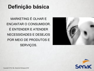 Copyright © Prof. Me. Alexandre Rodriguez 2016
MARKETING É OLHAR E
ENCANTAR O CONSUMIDOR.
É ENTENDER E ATENDER
NECESSIDADES E DESEJOS
POR MEIO DE PRODUTOS E
SERVIÇOS.
Definição básica
 