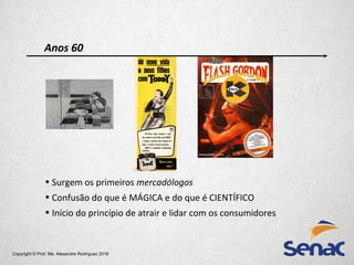 Copyright © Prof. Me. Alexandre Rodriguez 2016
Anos 60
• Surgem os primeiros mercadólogos
• Confusão do que é MÁGICA e do que é CIENTÍFICO
• Início do princípio de atrair e lidar com os consumidores
 