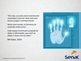 Copyright © Prof. Me. Alexandre Rodriguez 2016
“Em casa, sua sala estará inteiramente
conectada à Internet. Nela você será
acesso a jogos e entretenimento.
Nesse novo mundo, os formatos de
conteúdo serão outros.
Cada espaço servirá para projeção de
dados e informações, que você vai
editar e mexer com as mãos.”
Bill Gates, 2010
 