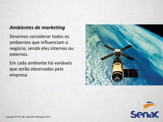 Copyright © Prof. Me. Alexandre Rodriguez 2016
Ambientes de marketing
Devemos considerar todos os
ambientes que influenciam o
negócio, sendo eles internos ou
externos.
Em cada ambiente há variáveis
que serão observadas pela
empresa
 