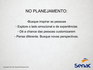 Copyright © Prof. Me. Alexandre Rodriguez 2016
NO PLANEJAMENTO:
-Busque inspirar as pessoas
- Explore o lado emocional e de experiências
- Dê a chance das pessoas customizarem
- Pense diferente. Busque novas perspectivas.
 
