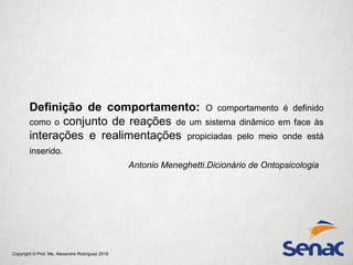 Copyright © Prof. Me. Alexandre Rodriguez 2016
Definição de comportamento: O comportamento é definido
como o conjunto de reações de um sistema dinâmico em face às
interações e realimentações propiciadas pelo meio onde está
inserido.
Antonio Meneghetti.Dicionário de Ontopsicologia
 